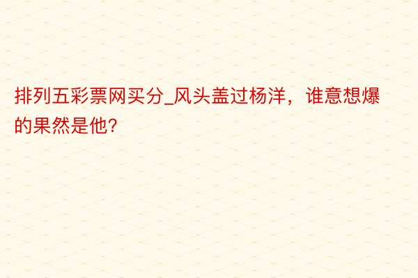 排列五彩票网买分_风头盖过杨洋，谁意想爆的果然是他？