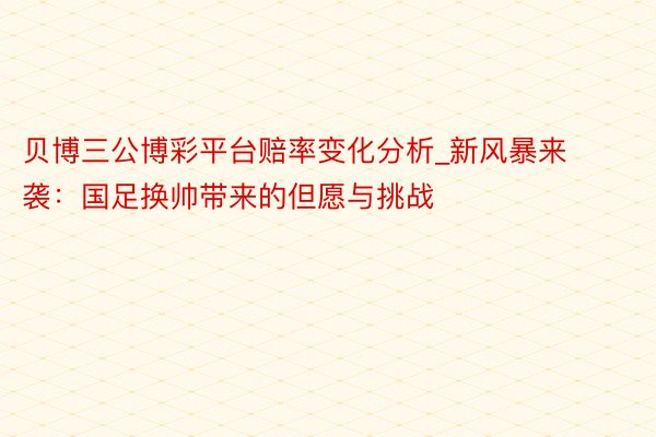 贝博三公博彩平台赔率变化分析_新风暴来袭：国足换帅带来的但愿与挑战