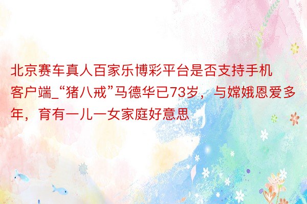 北京赛车真人百家乐博彩平台是否支持手机客户端_“猪八戒”马德华已73岁，与嫦娥恩爱多年，育有一儿一女家庭好意思