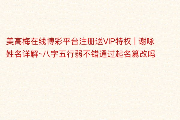 美高梅在线博彩平台注册送VIP特权 | 谢咏姓名详解~八字五行弱不错通过起名篡改吗