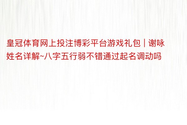 皇冠体育网上投注博彩平台游戏礼包 | 谢咏姓名详解~八字五行弱不错通过起名调动吗