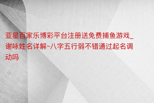 亚星百家乐博彩平台注册送免费捕鱼游戏_谢咏姓名详解~八字五行弱不错通过起名调动吗