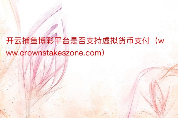 开云捕鱼博彩平台是否支持虚拟货币支付（www.crownstakeszone.com）