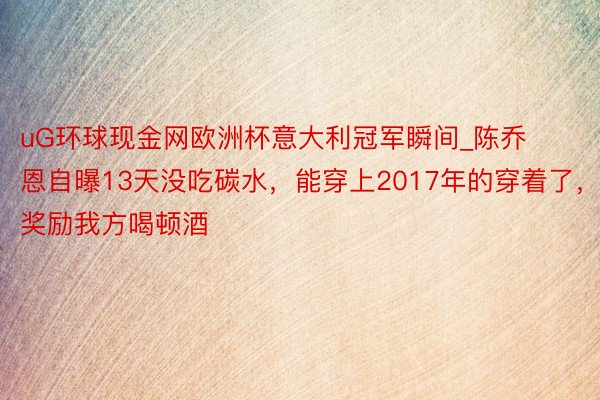 uG环球现金网欧洲杯意大利冠军瞬间_陈乔恩自曝13天没吃碳水，能穿上2017年的穿着了，奖励我方喝顿酒