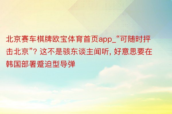 北京赛车棋牌欧宝体育首页app_“可随时抨击北京”? 这不是骇东谈主闻听， 好意思要在韩国部署蹙迫型导弹