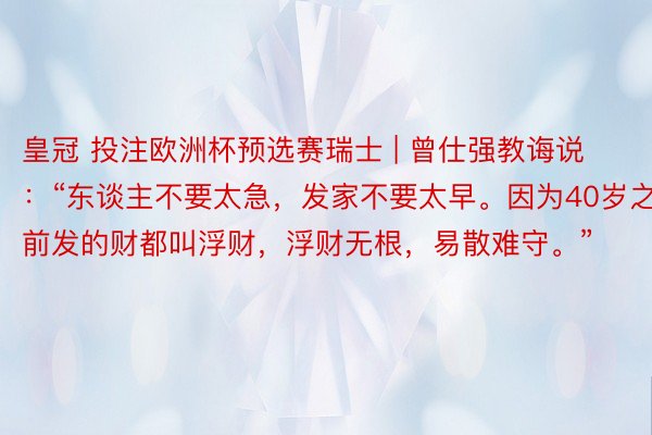 皇冠 投注欧洲杯预选赛瑞士 | 曾仕强教诲说：“东谈主不要太急，发家不要太早。因为40岁之前发的财都叫浮财，浮财无根，易散难守。”