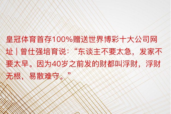 皇冠体育首存100%赠送世界博彩十大公司网址 | 曾仕强培育说：“东谈主不要太急，发家不要太早。因为40岁之前发的财都叫浮财，浮财无根，易散难守。”