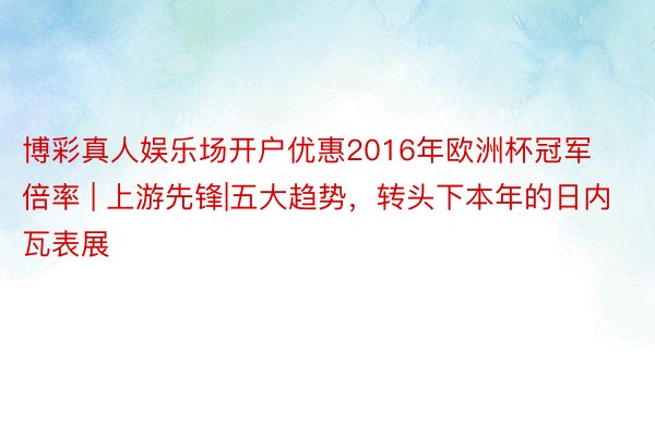 博彩真人娱乐场开户优惠2016年欧洲杯冠军倍率 | 上游先锋|五大趋势，转头下本年的日内瓦表展