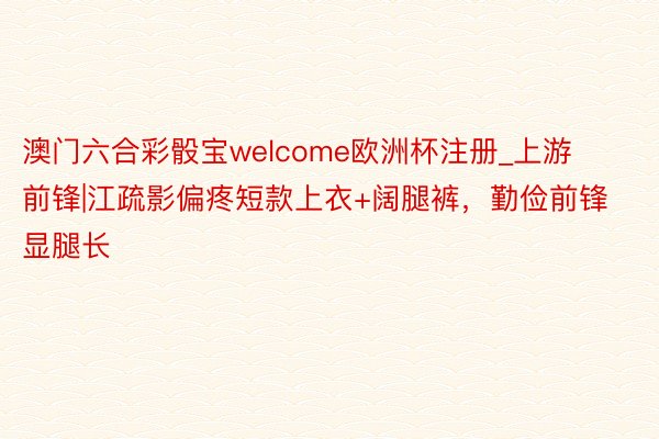 澳门六合彩骰宝welcome欧洲杯注册_上游前锋|江疏影偏疼短款上衣+阔腿裤，勤俭前锋显腿长