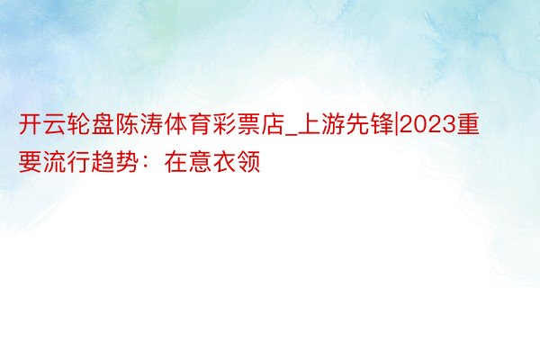 开云轮盘陈涛体育彩票店_上游先锋|2023重要流行趋势：在意衣领