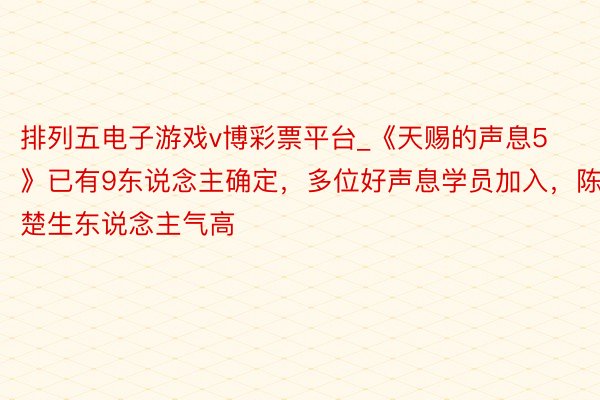 排列五电子游戏v博彩票平台_《天赐的声息5》已有9东说念主确定，多位好声息学员加入，陈楚生东说念主气高