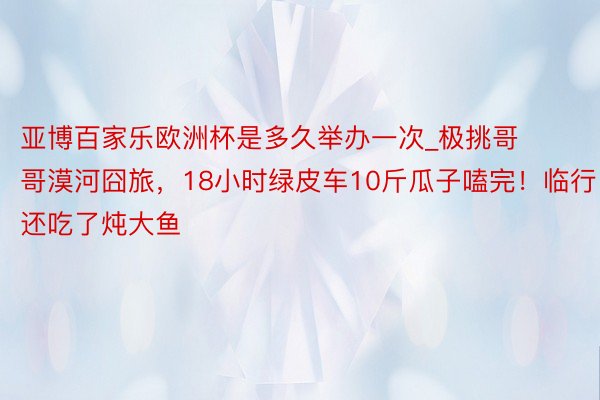 亚博百家乐欧洲杯是多久举办一次_极挑哥哥漠河囧旅，18小时绿皮车10斤瓜子嗑完！临行还吃了炖大鱼