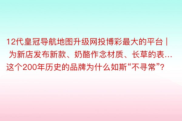 12代皇冠导航地图升级网投博彩最大的平台 | 为新店发布新款、奶酪作念材质、长草的表…这个200年历史的品牌为什么如斯“不寻常”？