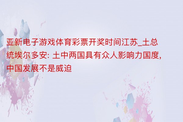 亚新电子游戏体育彩票开奖时间江苏_土总统埃尔多安: 土中两国具有众人影响力国度, 中国发展不是威迫