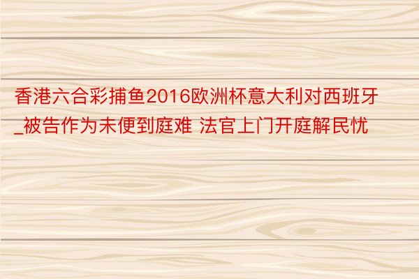 香港六合彩捕鱼2016欧洲杯意大利对西班牙_被告作为未便到庭难 法官上门开庭解民忧