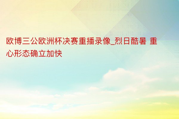 欧博三公欧洲杯决赛重播录像_烈日酷暑 重心形态确立加快