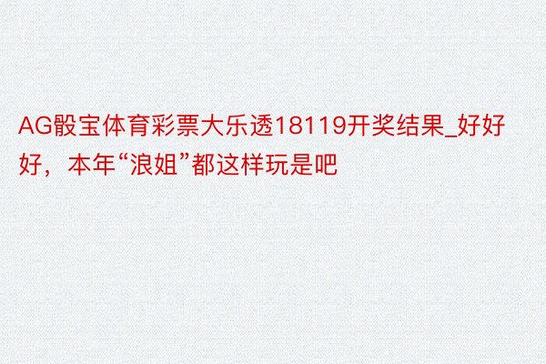 AG骰宝体育彩票大乐透18119开奖结果_好好好，本年“浪姐”都这样玩是吧