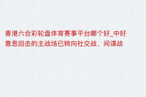 香港六合彩轮盘体育赛事平台哪个好_中好意思回击的主战场已转向社交战、间谍战