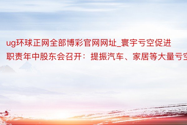 ug环球正网全部博彩官网网址_寰宇亏空促进职责年中股东会召开：提振汽车、家居等大量亏空