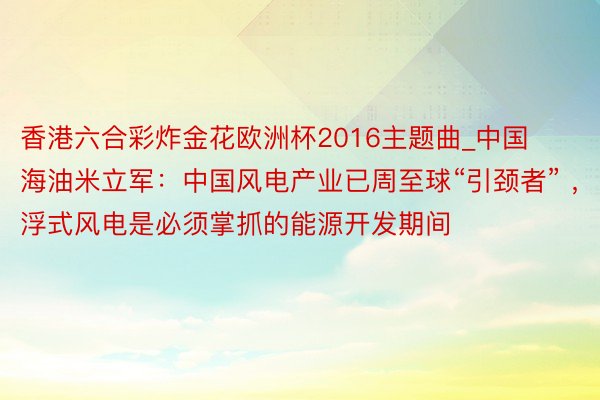 香港六合彩炸金花欧洲杯2016主题曲_中国海油米立军：中国风电产业已周至球“引颈者” ，浮式风电是必须掌抓的能源开发期间