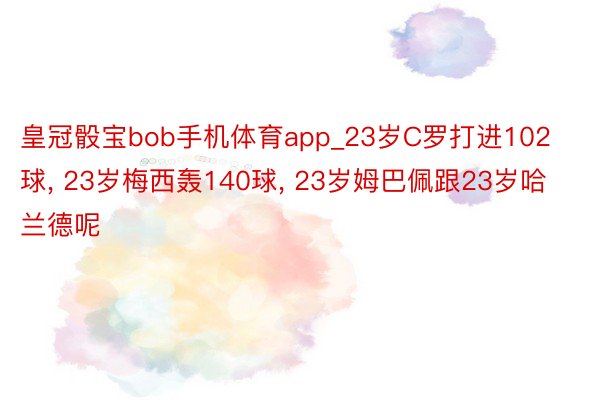 皇冠骰宝bob手机体育app_23岁C罗打进102球, 23岁梅西轰140球, 23岁姆巴佩跟23岁哈兰德呢