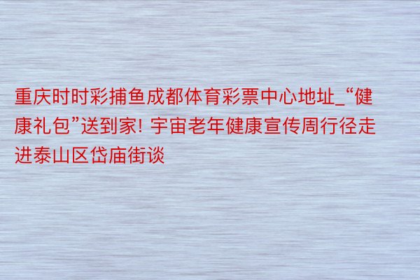 重庆时时彩捕鱼成都体育彩票中心地址_“健康礼包”送到家! 宇宙老年健康宣传周行径走进泰山区岱庙街谈