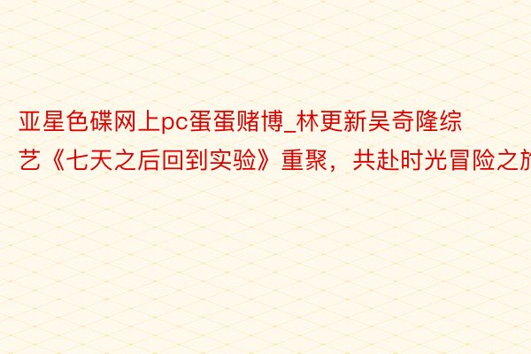 亚星色碟网上pc蛋蛋赌博_林更新吴奇隆综艺《七天之后回到实验》重聚，共赴时光冒险之旅