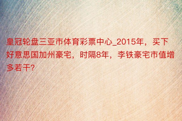 皇冠轮盘三亚市体育彩票中心_2015年，买下好意思国加州豪宅，时隔8年，李铁豪宅市值增多若干？