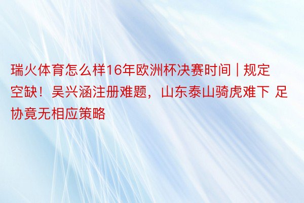 瑞火体育怎么样16年欧洲杯决赛时间 | 规定空缺！吴兴涵注册难题，山东泰山骑虎难下 足协竟无相应策略