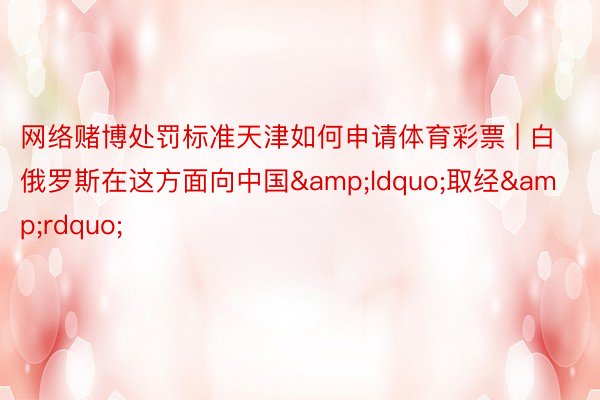 网络赌博处罚标准天津如何申请体育彩票 | 白俄罗斯在这方面向中国&ldquo;取经&rdquo;