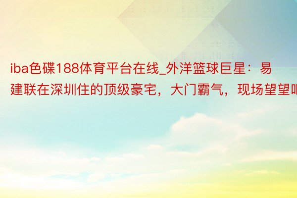 iba色碟188体育平台在线_外洋篮球巨星：易建联在深圳住的顶级豪宅，大门霸气，现场望望吧