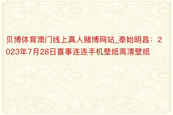 贝博体育澳门线上真人赌博网站_泰始明昌：2023年7月28日喜事连连手机壁纸高清壁纸