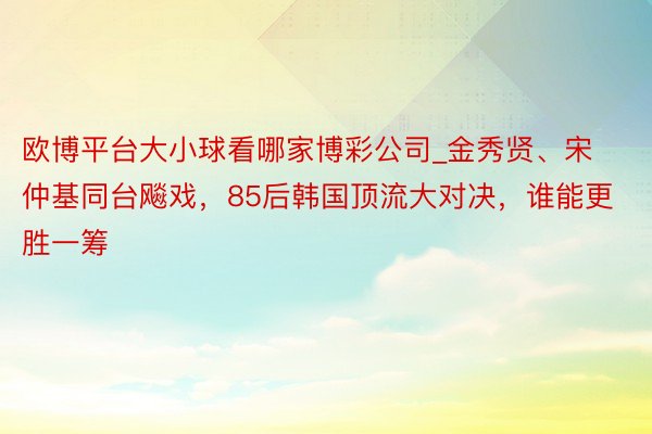 欧博平台大小球看哪家博彩公司_金秀贤、宋仲基同台飚戏，85后韩国顶流大对决，谁能更胜一筹