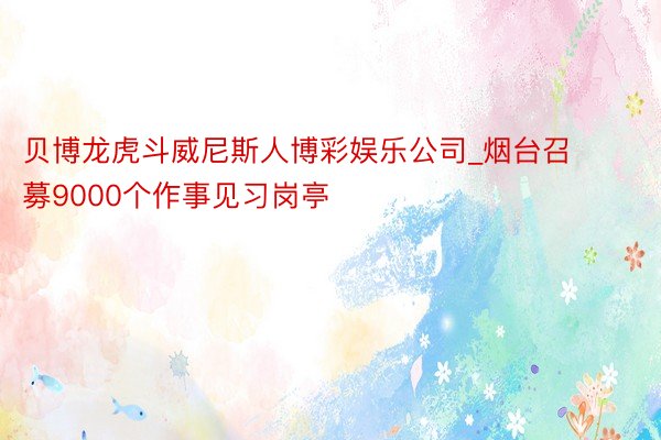 贝博龙虎斗威尼斯人博彩娱乐公司_烟台召募9000个作事见习岗亭