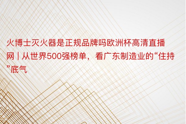 火博士灭火器是正规品牌吗欧洲杯高清直播网 | 从世界500强榜单，看广东制造业的“住持”底气