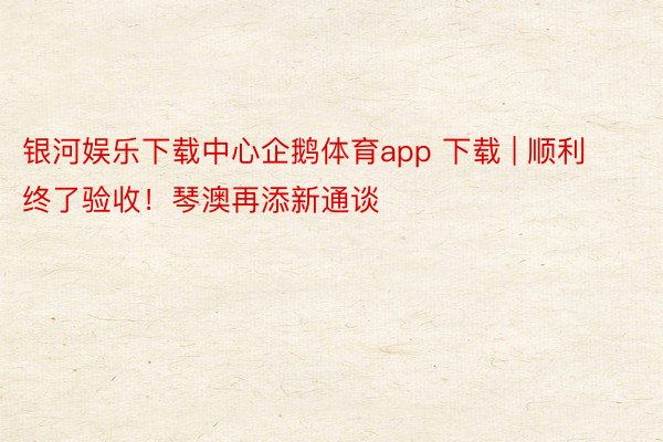 银河娱乐下载中心企鹅体育app 下载 | 顺利终了验收！琴澳再添新通谈