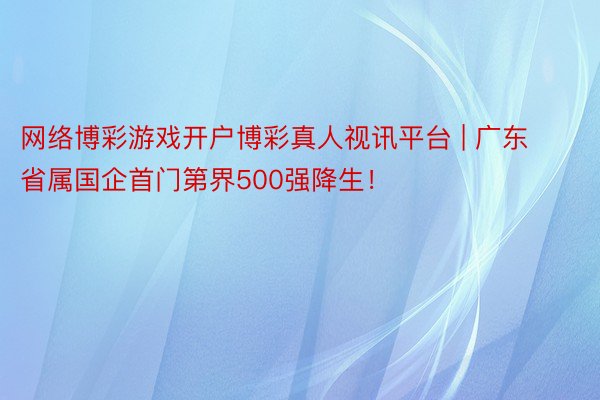 网络博彩游戏开户博彩真人视讯平台 | 广东省属国企首门第界500强降生！