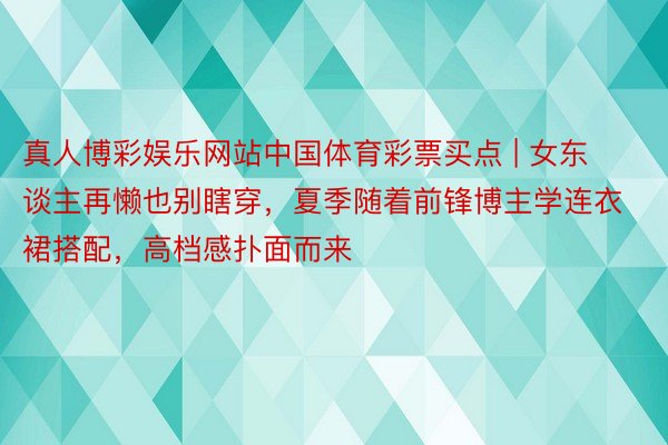 真人博彩娱乐网站中国体育彩票买点 | 女东谈主再懒也别瞎穿，夏季随着前锋博主学连衣裙搭配，高档感扑面而来