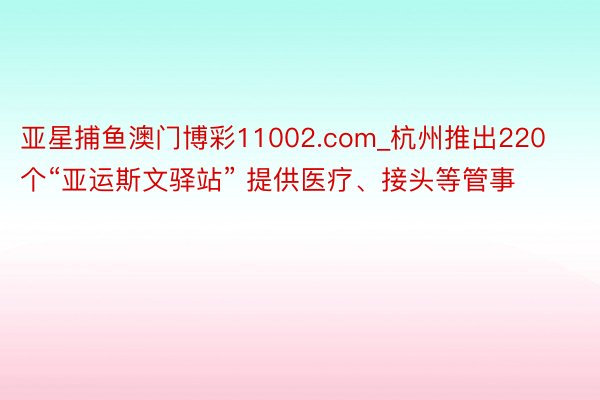 亚星捕鱼澳门博彩11002.com_杭州推出220个“亚运斯文驿站” 提供医疗、接头等管事