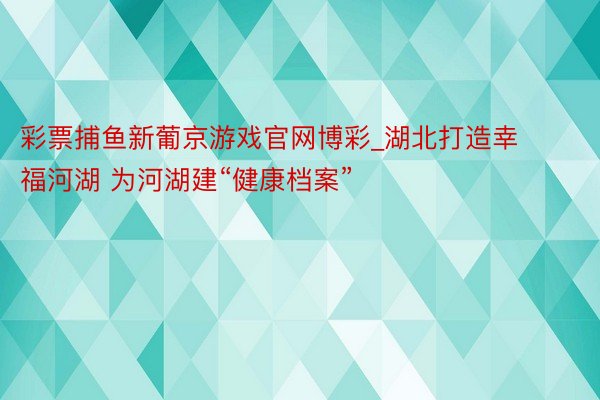 彩票捕鱼新葡京游戏官网博彩_湖北打造幸福河湖 为河湖建“健康档案”