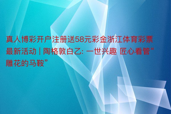 真人博彩开户注册送58元彩金浙江体育彩票最新活动 | 陶格敦白乙: 一世兴趣 匠心看管“雕花的马鞍”