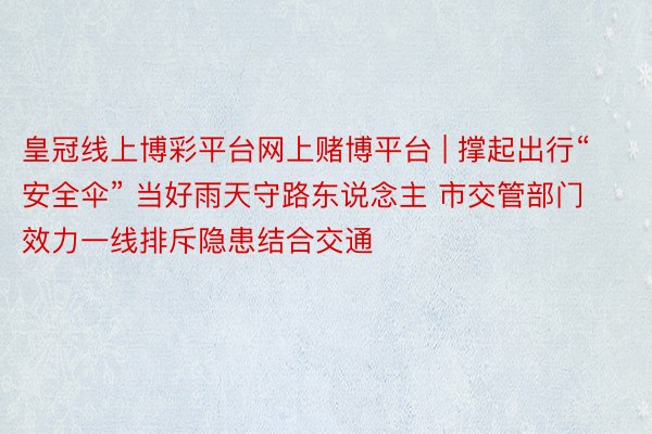 皇冠线上博彩平台网上赌博平台 | 撑起出行“安全伞” 当好雨天守路东说念主 市交管部门效力一线排斥隐患结合交通