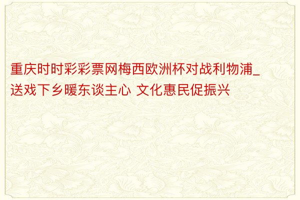 重庆时时彩彩票网梅西欧洲杯对战利物浦_送戏下乡暖东谈主心 文化惠民促振兴