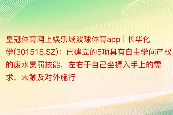 皇冠体育网上娱乐城波球体育app | 长华化学(301518.SZ)：已建立的5项具有自主学问产权的废水责罚技能，左右于自己坐褥入手上的需求，未触及对外施行