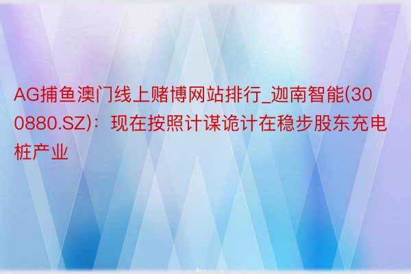 AG捕鱼澳门线上赌博网站排行_迦南智能(300880.SZ)：现在按照计谋诡计在稳步股东充电桩产业