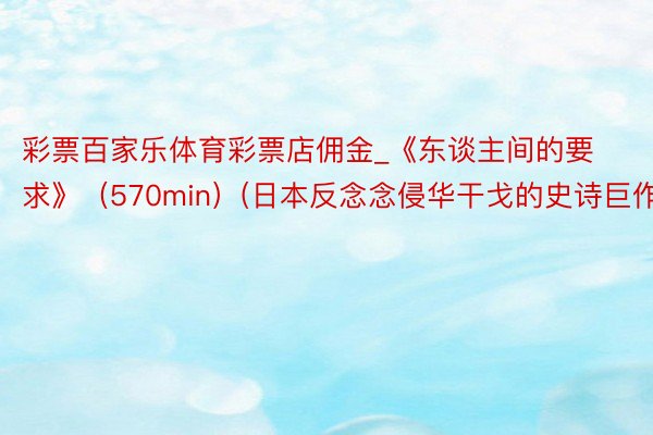 彩票百家乐体育彩票店佣金_《东谈主间的要求》（570min）(日本反念念侵华干戈的史诗巨作)