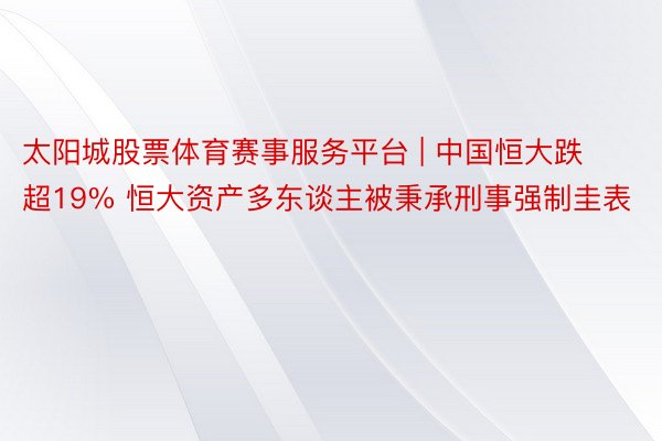 太阳城股票体育赛事服务平台 | 中国恒大跌超19% 恒大资产多东谈主被秉承刑事强制圭表