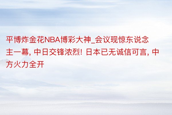 平博炸金花NBA博彩大神_会议现惊东说念主一幕, 中日交锋浓烈! 日本已无诚信可言, 中方火力全开