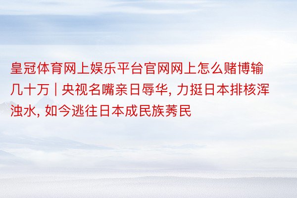 皇冠体育网上娱乐平台官网网上怎么赌博输几十万 | 央视名嘴亲日辱华, 力挺日本排核浑浊水, 如今逃往日本成民族莠民