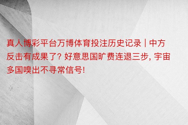 真人博彩平台万博体育投注历史记录 | 中方反击有成果了? 好意思国旷费连退三步, 宇宙多国嗅出不寻常信号!